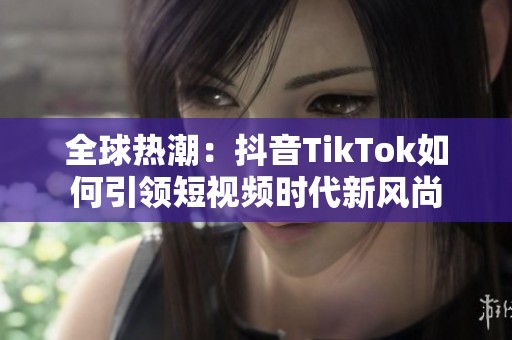 全球热潮：抖音TikTok如何引领短视频时代新风尚