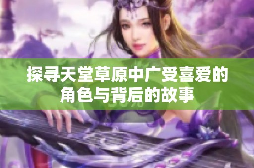 探寻天堂草原中广受喜爱的角色与背后的故事