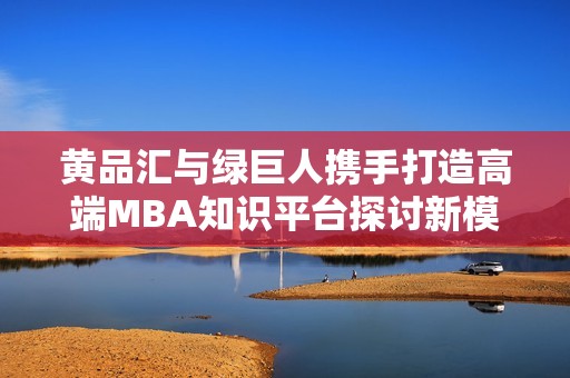 黄品汇与绿巨人携手打造高端MBA知识平台探讨新模式