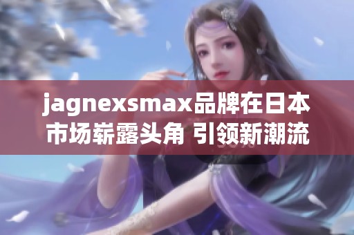 jagnexsmax品牌在日本市场崭露头角 引领新潮流发展