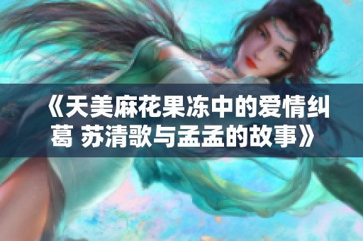 《天美麻花果冻中的爱情纠葛 苏清歌与孟孟的故事》