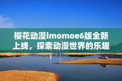 樱花动漫imomoe6版全新上线，探索动漫世界的乐趣与魅力