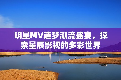 明星MV造梦潮流盛宴，探索星辰影视的多彩世界