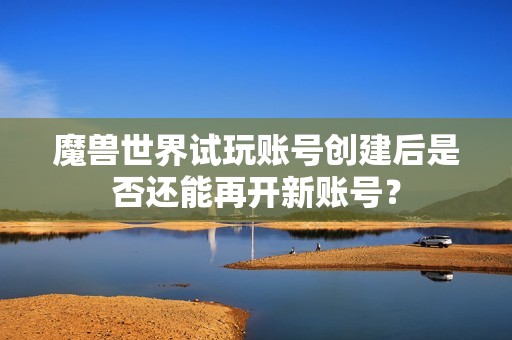 魔兽世界试玩账号创建后是否还能再开新账号？