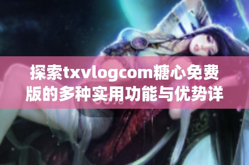 探索txvlogcom糖心免费版的多种实用功能与优势详解