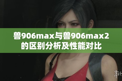 兽906max与兽906max2的区别分析及性能对比