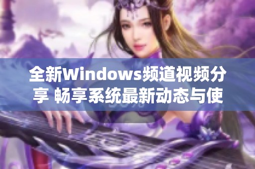 全新Windows频道视频分享 畅享系统最新动态与使用技巧