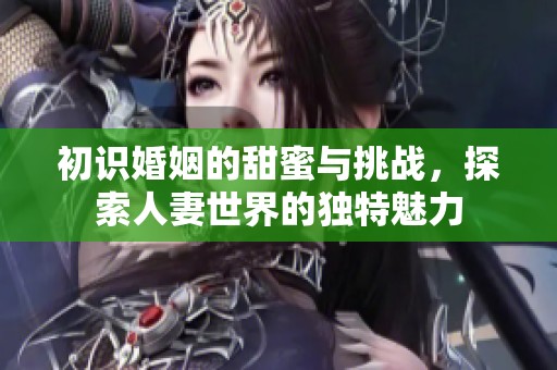 初识婚姻的甜蜜与挑战，探索人妻世界的独特魅力