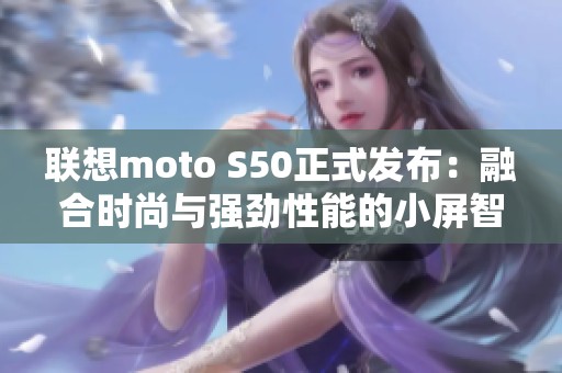 联想moto S50正式发布：融合时尚与强劲性能的小屏智能手机