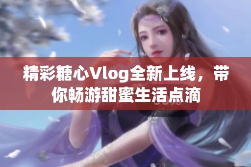 精彩糖心Vlog全新上线，带你畅游甜蜜生活点滴