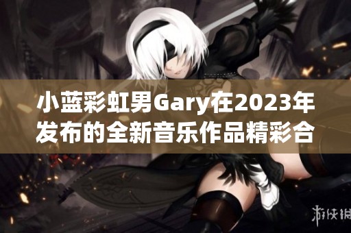 小蓝彩虹男Gary在2023年发布的全新音乐作品精彩合集