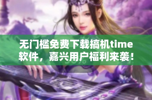 无门槛免费下载搞机time软件，嘉兴用户福利来袭！