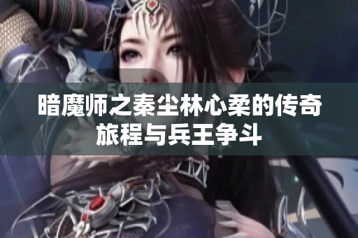 暗魔师之秦尘林心柔的传奇旅程与兵王争斗