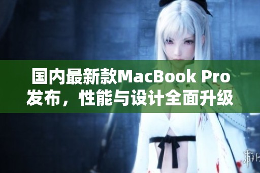 国内最新款MacBook Pro发布，性能与设计全面升级解析