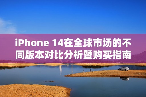 iPhone 14在全球市场的不同版本对比分析暨购买指南