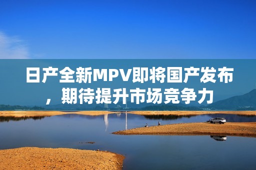 日产全新MPV即将国产发布，期待提升市场竞争力