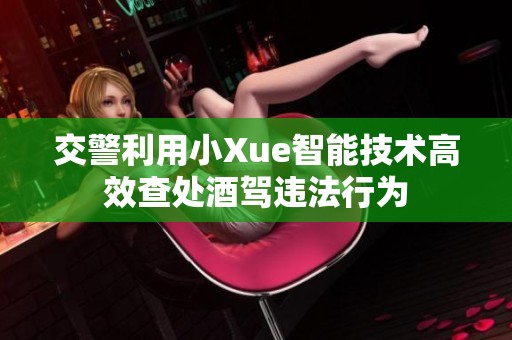 交警利用小Xue智能技术高效查处酒驾违法行为