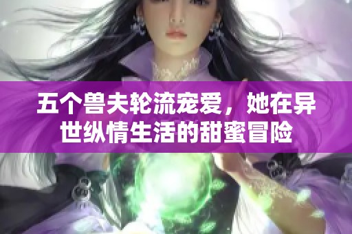 五个兽夫轮流宠爱，她在异世纵情生活的甜蜜冒险