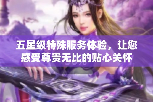 五星级特殊服务体验，让您感受尊贵无比的贴心关怀