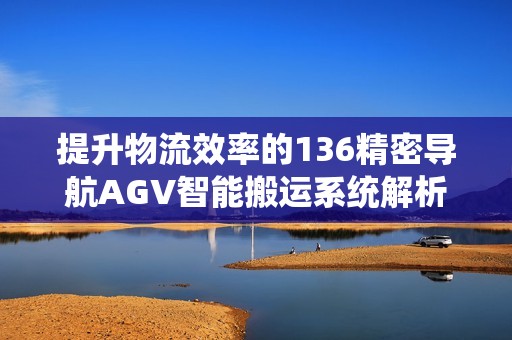 提升物流效率的136精密导航AGV智能搬运系统解析