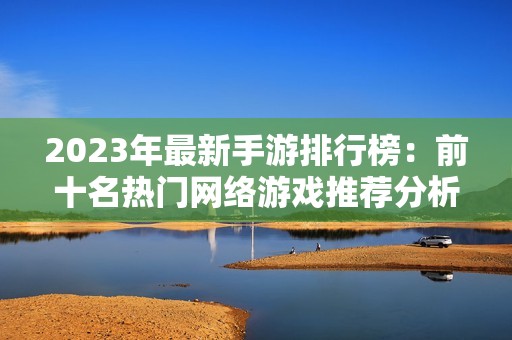 2023年最新手游排行榜：前十名热门网络游戏推荐分析