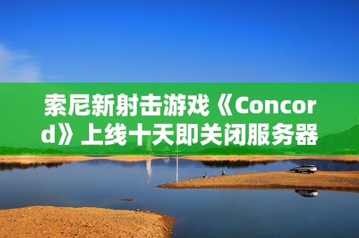 索尼新射击游戏《Concord》上线十天即关闭服务器 玩家可申请全额退款