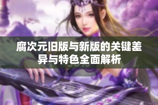 腐次元旧版与新版的关键差异与特色全面解析