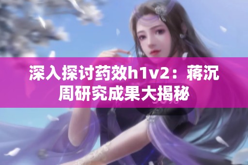 深入探讨药效h1v2：蒋沉周研究成果大揭秘