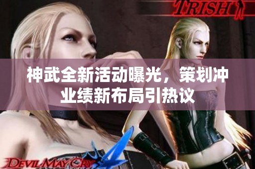 神武全新活动曝光，策划冲业绩新布局引热议