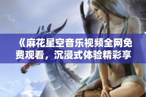 《麻花星空音乐视频全网免费观看，沉浸式体验精彩享受》