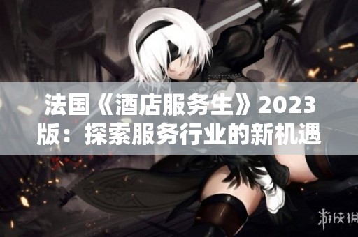 法国《酒店服务生》2023版：探索服务行业的新机遇与挑战