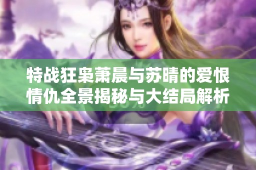 特战狂枭萧晨与苏晴的爱恨情仇全景揭秘与大结局解析