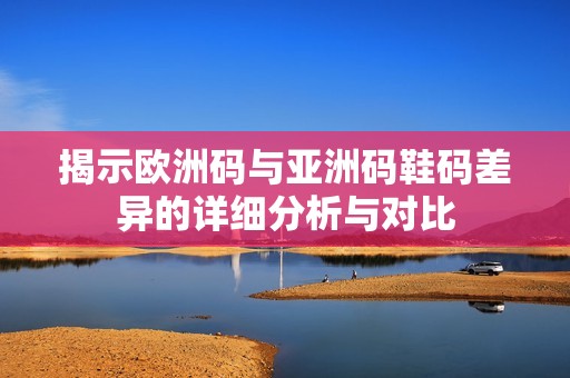 揭示欧洲码与亚洲码鞋码差异的详细分析与对比