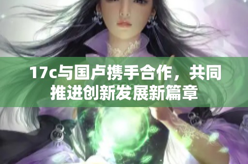 17c与国卢携手合作，共同推进创新发展新篇章