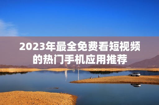 2023年最全免费看短视频的热门手机应用推荐