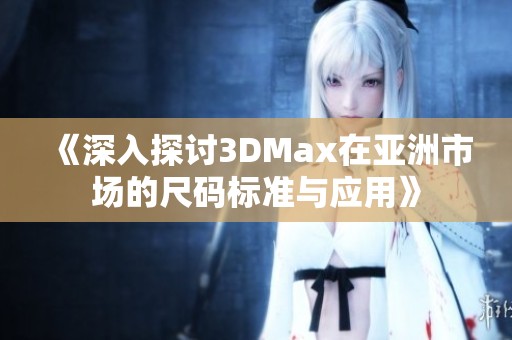 《深入探讨3DMax在亚洲市场的尺码标准与应用》