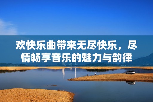 欢快乐曲带来无尽快乐，尽情畅享音乐的魅力与韵律