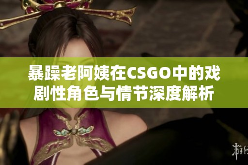 暴躁老阿姨在CSGO中的戏剧性角色与情节深度解析