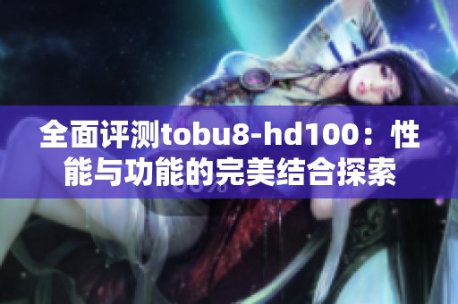 全面评测tobu8-hd100：性能与功能的完美结合探索