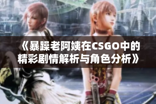 《暴躁老阿姨在CSGO中的精彩剧情解析与角色分析》