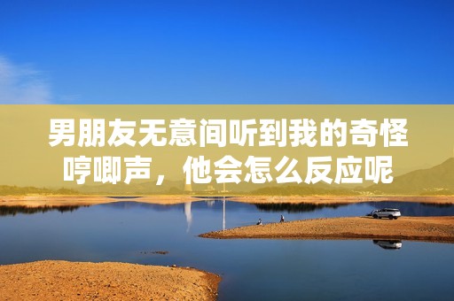 男朋友无意间听到我的奇怪哼唧声，他会怎么反应呢