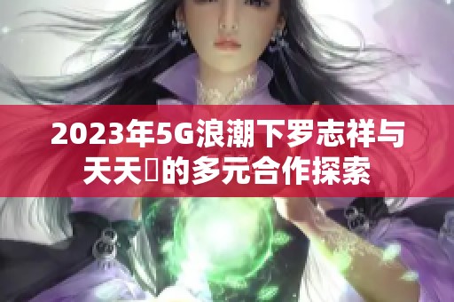 2023年5G浪潮下罗志祥与天天奭的多元合作探索