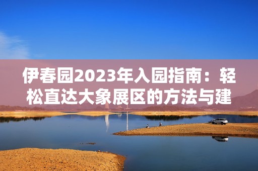 伊春园2023年入园指南：轻松直达大象展区的方法与建议