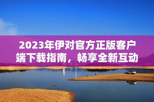 2023年伊对官方正版客户端下载指南，畅享全新互动体验