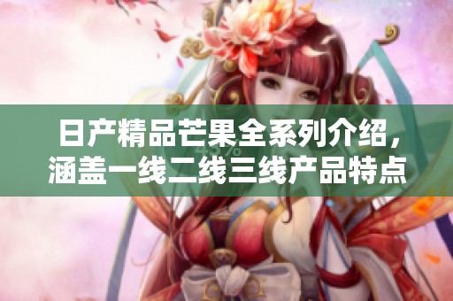 日产精品芒果全系列介绍，涵盖一线二线三线产品特点与优势