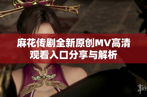 麻花传剧全新原创MV高清观看入口分享与解析