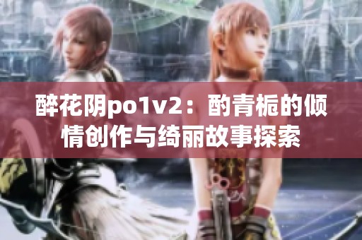 醉花阴po1v2：酌青栀的倾情创作与绮丽故事探索