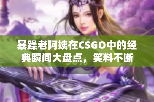 暴躁老阿姨在CSGO中的经典瞬间大盘点，笑料不断