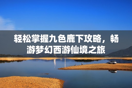 轻松掌握九色鹿下攻略，畅游梦幻西游仙境之旅