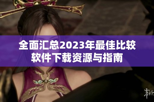 全面汇总2023年最佳比较软件下载资源与指南